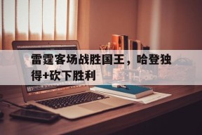金年会官方网站-雷霆客场战胜国王，哈登独得+砍下胜利的简单介绍