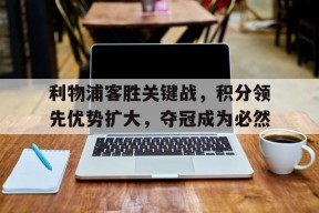 金年会入口-关于利物浦客胜关键战，积分领先优势扩大，夺冠成为必然的信息